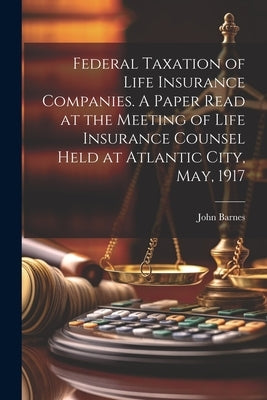 Federal Taxation of Life Insurance Companies. A Paper Read at the Meeting of Life Insurance Counsel Held at Atlantic City, May, 1917 by Barnes, John