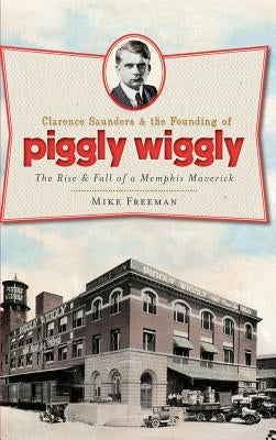 Clarence Saunders & the Founding of Piggly Wiggly: The Rise & Fall of a Memphis Maverick by Freeman, Mike