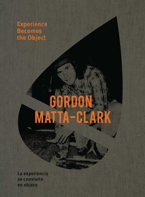 Gordon Matta-Clark: Experience Becomes the Object by Matta-Clark, Gordon