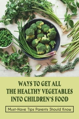 Ways To Get All The Healthy Vegetables Into Children's Food: Must-Have Tips Parents Should Know: How To Get Picky Toddler To Eat Vegetables by Robbinson, Stanton