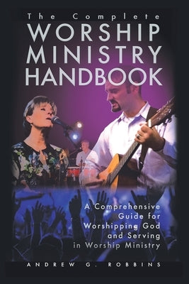 The Complete Worship Ministry Handbook: A Comprehensive Guide for Worshipping God and Serving in Worship Ministry by Robbins, Andrew G.