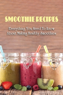 Smoothie Recipes: Everything You Need To Know About Making Healthy Smoothies: The Best Way To Use Your Blender To Make Smoothies by Unnasch, Corina