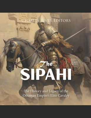 The Sipahi: The History and Legacy of the Ottoman Empire's Elite Cavalry by Charles River