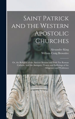 Saint Patrick and the Western Apostolic Churches: Or, the Religion of the Ancient Britains and Irish Not Roman Catholic, and the Antiquity, Tenets and by Brownlee, William Craig