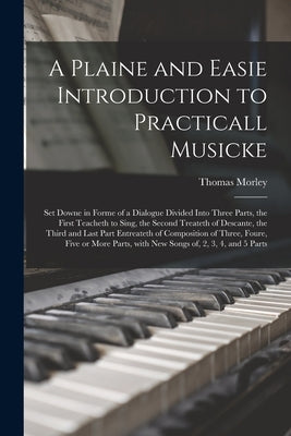 A Plaine and Easie Introduction to Practicall Musicke: Set Downe in Forme of a Dialogue Divided Into Three Parts, the First Teacheth to Sing, the Seco by Morley, Thomas 1557-1603?