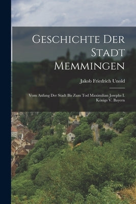 Geschichte Der Stadt Memmingen: Vom Anfang Der Stadt Bis Zum Tod Maximilian Josephs I. Königs V. Bayern by Unold, Jakob Friedrich