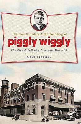 Clarence Saunders and the Founding of Piggly Wiggly:: The Rise & Fall of a Memphis Maverick by Freeman, Mike