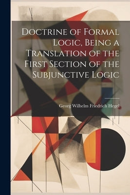 Doctrine of Formal Logic, Being a Translation of the First Section of the Subjunctive Logic by Georg Wilhelm Friedrich, Hegel