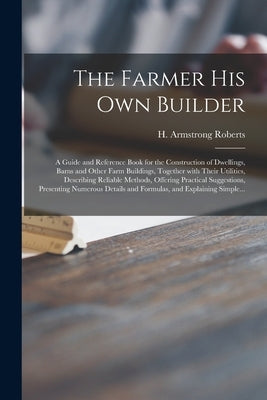 The Farmer His Own Builder: a Guide and Reference Book for the Construction of Dwellings, Barns and Other Farm Buildings, Together With Their Util by Roberts, H. Armstrong (Howard Armstro