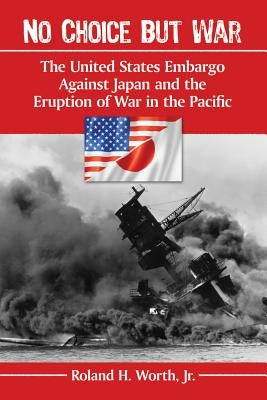 No Choice but War: The United States Embargo Against Japan and the Eruption of War in the Pacific by Worth, Roland H.