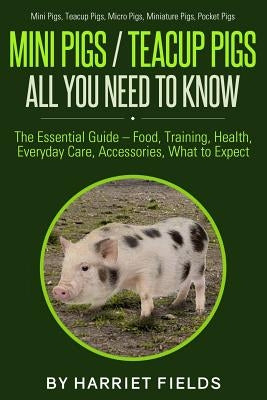 Mini Pigs / Teacup Pigs All You Need To Know: The Essential Guide - Food, Training, Health, Everyday Care, Accessories What to Expect Mini Pigs, Teacu by Fields, Harriet