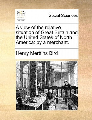 A view of the relative situation of Great Britain and the United States of North America: by a merchant. by Bird, Henry Merttins