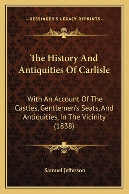 The History And Antiquities Of Carlisle: With An Account Of The Castles, Gentlemen's Seats, And Antiquities, In The Vicinity (1838) by Jefferson, Samuel