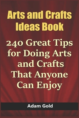 Arts and Crafts Ideas Book: 240 Great Tips for Doing Arts and Crafts That Anyone Can Enjoy by Gold, Adam