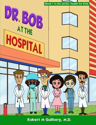 Dr. Bob at the Hospital: Book 1 in the series: Health for Kids by Gullberg, Robert M.