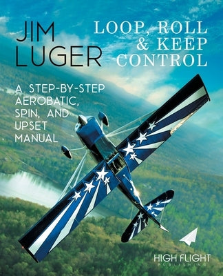 Loop, Roll, and Keep Control - A Step-By-Step Aerobatic, Spin, and Upset Manual by Luger, Jim