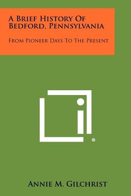 A Brief History of Bedford, Pennsylvania: From Pioneer Days to the Present by Gilchrist, Annie M.