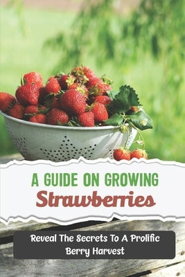 A Guide On Growing Strawberries: Reveal The Secrets To A Prolific Berry Harvest by Spry, Aaron