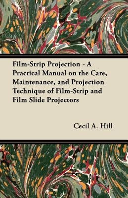 Film-Strip Projection - A Practical Manual on the Care, Maintenance, and Projection Technique of Film-Strip and Film Slide Projectors by Hill, Cecil A.