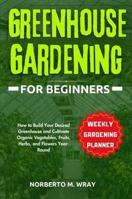 Greenhouse Gardening for Beginners: How to Build Your Desired Greenhouse and Cultivate Organic Vegetables, Fruits, Herbs, and Flowers Year-Round by M. Wray, Norberto