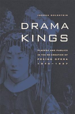 Drama Kings: Players and Publics in the Re-Creation of Peking Opera, 1870-1937 by Goldstein, Joshua