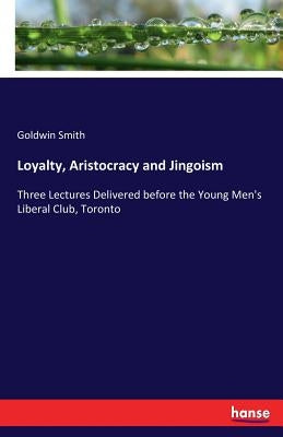 Loyalty, Aristocracy and Jingoism: Three Lectures Delivered before the Young Men's Liberal Club, Toronto by Smith, Goldwin