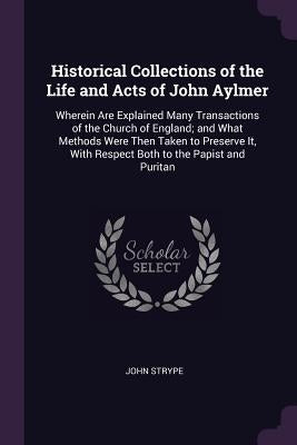 Historical Collections of the Life and Acts of John Aylmer: Wherein Are Explained Many Transactions of the Church of England; and What Methods Were Th by Strype, John