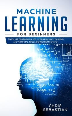 Machine Learning for Beginners: Absolute Beginners Guide, Learn Machine Learning and Artificial Intelligence from Scratch by Sebastian, Chris