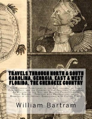 Travels Through North & South Carolina, Georgia, East & West Florida, The Cherokee Country The Extensive: Territories of the Muscogulges, or Creek Con by Bartram, William