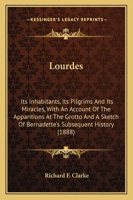 Lourdes: Its Inhabitants, Its Pilgrims And Its Miracles, With An Account Of The Apparitions At The Grotto And A Sketch Of Berna by Clarke, Richard F.