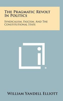 The Pragmatic Revolt in Politics: Syndicalism, Fascism, and the Constitutional State by Elliott, William Yandell