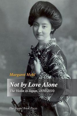 Not by Love Alone: The Violin in Japan, 1850 - 2010 by Mehl, Margaret