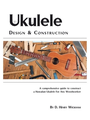 Ukulele Design and Construction: A Comprehenisve Guide to Construct a Hawaiian Ukulele for Any Woodworker by Wickham, D. Henry