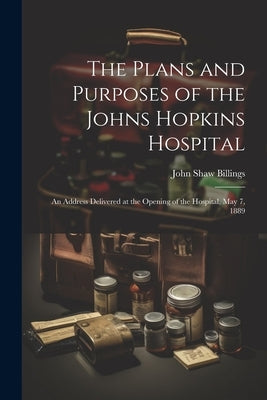 The Plans and Purposes of the Johns Hopkins Hospital: An Address Delivered at the Opening of the Hospital, May 7, 1889 by Billings, John Shaw