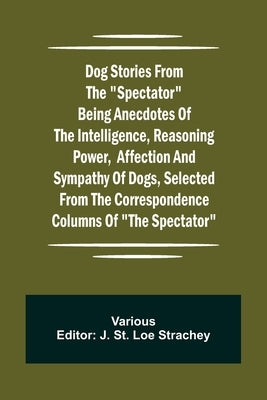 Dog Stories from the Spectator Being anecdotes of the intelligence, reasoning power, affection and sympathy of dogs, selected from the correspondence by Various