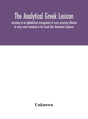 The analytical Greek lexicon; consisting of an alphabetical arrangement of every occurring inflexion of every word contained in the Greek New Testamen by Unknown