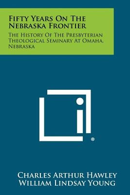 Fifty Years on the Nebraska Frontier: The History of the Presbyterian Theological Seminary at Omaha, Nebraska by Hawley, Charles Arthur