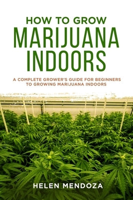 How to Grow Marijuana Indoors: A Complete Grower's Guide for Beginners to Growing Marijuana Indoors by Mendoza, Helen