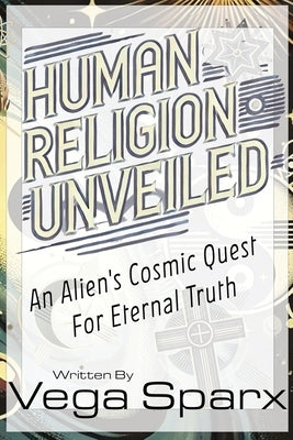 Human Religion Unveiled: An Alien's Cosmic Quest for Eternal Truth by Sparx, Vega