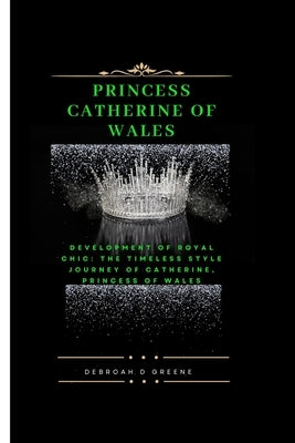 Princess Catherine of Wales: Development of Royal Chic: The Timeless Style Journey of Catherine, Princess of Wales by D. Greene, Debroah