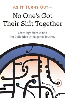 As it Turns Out - No One's Got Their Shit Together: Learnings from inside the Collective Intelligence journey by Harvey, Ian