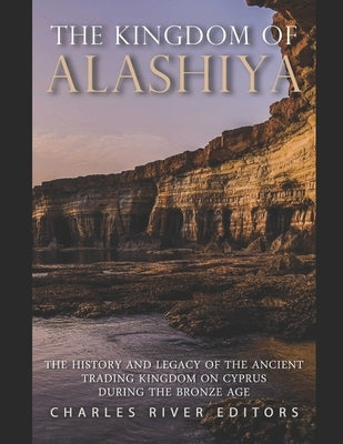 The Kingdom of Alashiya: The History and Legacy of the Ancient Trading Kingdom on Cyprus during the Bronze Age by Charles River