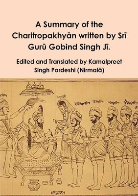 A Summary of the Charitropakhy&#257;n written by Sr&#299; Gur&#363; Gobind Singh J&#299;. by Pardeshi, Kamalpreet Singh