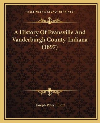 A History Of Evansville And Vanderburgh County, Indiana (1897) by Elliott, Joseph Peter