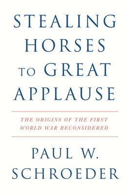 Stealing Horses to Great Applause: The Origins of the First World War Reconsidered by Schroeder, Paul W.