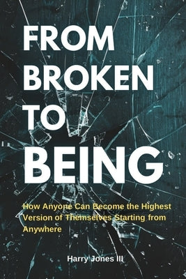 From Broken To Being: How Anyone Can Become the Highest Versions of Themselves Starting from Anywhere by Jones, Harry, III