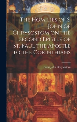 The Homilies of S. John of Chrysostom on the Second Epistle of St. Paul the Apostle to the Corinthians by Saint, John Chrysostom