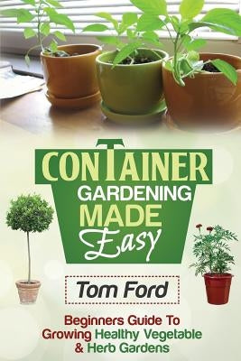 Container Gardening Made Simple: Beginners Guide To Growing Healthy Vegetable & Herb Gardens by Ford, Tom