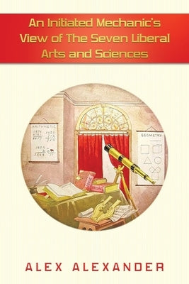 An Initiated Mechanic's View of the Seven Liberal Arts and Sciences by Alexander, Alex