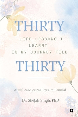 THIRTY life lessons I learnt in my journey till THIRTY: A self care journal by a millennial by Dr Shefali Singh